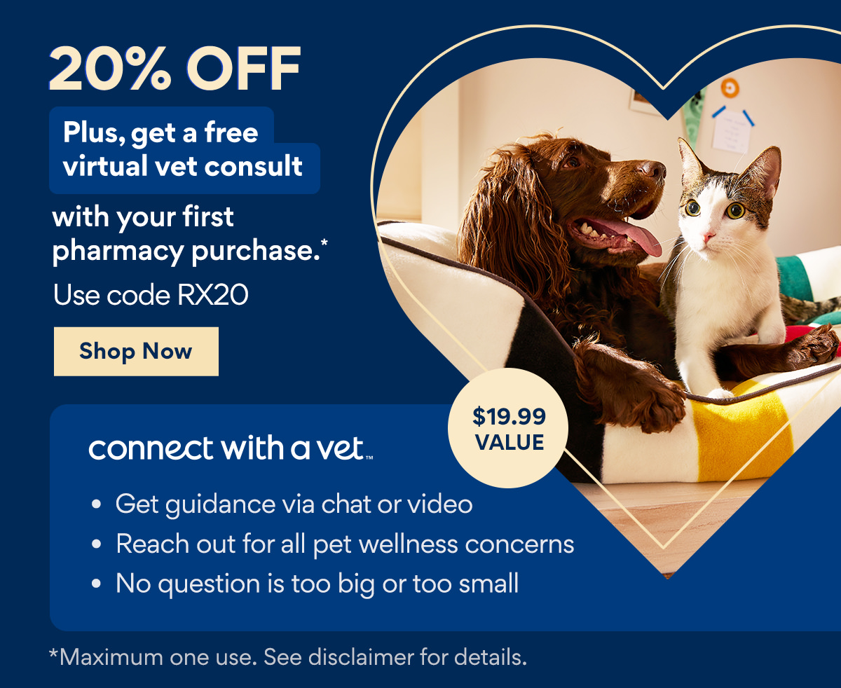 20% Off | Plus, get a free virtual vet consult with your first pharmacy purchase.* | Use code: RX20 | Shop Now | connect with a vet™ | Get guidance via chat or video | Reach out for all pet wellness concerns | No question is too big or too small | $19.99 value | **Maximum one use. See disclaimer for details. 20% OFF Plus, get a free virtual vet consult VLBV 43 pharmacy purchase. Use code RX20 connect withavet. Get guidance via chat or video Reach out for all pet wellness concerns No question is too big or too small *Maximum one use. See disclaimer for details. 