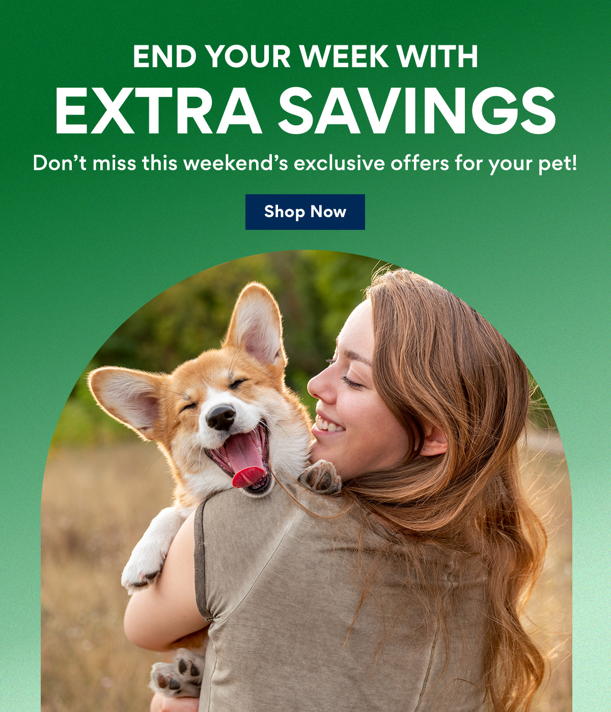 End Your Week With Extra Savings | Don't miss this weekend's exclusive offers for your pet! | Shop Now END YOUR WEEK WITH EXTRA SAVINGS Dont miss this weekends exclusive offers for your pet! Shop Now 